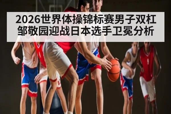 2026世界体操锦标赛男子双杠邹敬园迎战日本选手卫冕分析 - c7c7.app